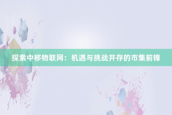 探索中移物联网：机遇与挑战并存的市集前锋